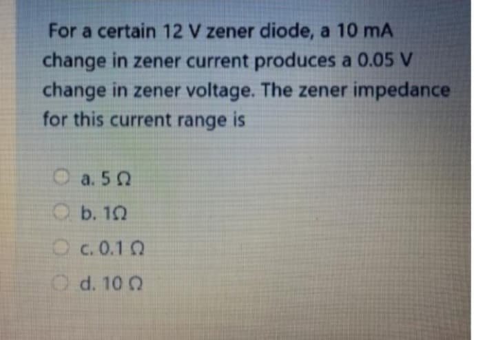 For a certain 12 V zener diode, a 10 mA
change in zener current produces a 0.05 V
change in zener voltage. The zener impedance
for this current range is
O a. 50
b. 10
c.0.10
Od. 100