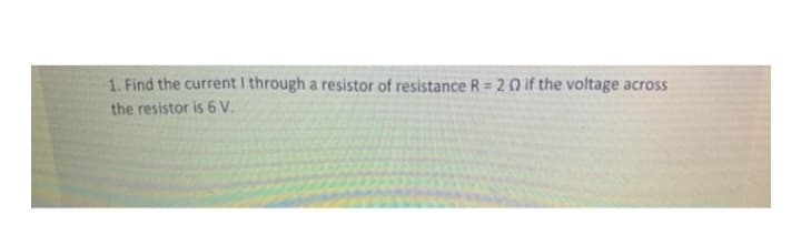 1. Find the current I through a resistor of resistance R = 20 if the voltage across
the resistor is 6 V.