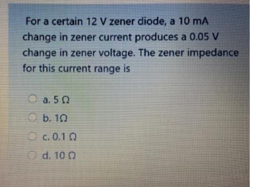 For a certain 12 V zener diode, a 10 mA
change in zener current produces a 0.05 V
change in zener voltage. The zener impedance
for this current range is
Ο
°
a. 50
b. 1Ω
C.0.1Ω
d. 10 Q