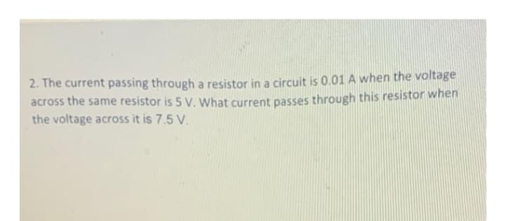 2. The current passing through a resistor in a circuit is 0.01 A when the voltage
across the same resistor is 5 V. What current passes through this resistor when
the voltage across it is 7.5 V.
