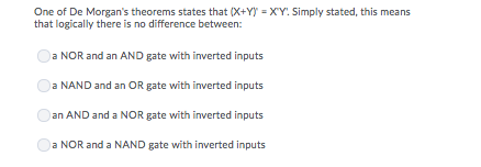 One of De Morgan's theorems states that (X+Y) = XY: Simply stated, this means
that logically there is no difference between:
a NOR and an AND gate with inverted inputs
a NAND and an OR gate with inverted inputs
an AND and a NOR gate with inverted inputs
a NOR and a NAND gate with inverted inputs

