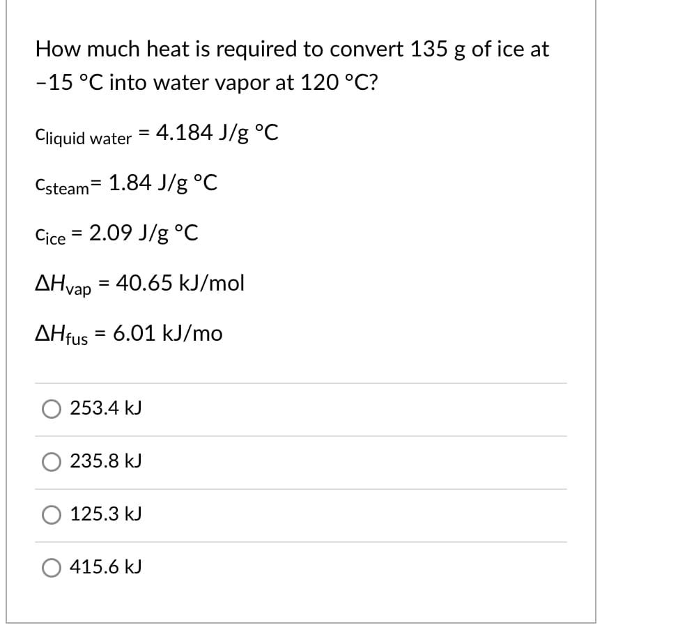 How much heat is required to convert 135 g of ice at
-15 °C into water vapor at 120 °C?
Cliquid water = 4.184 J/g °C
Csteam= 1.84 J/g °C
Cice = 2.09 J/g °C
AHvap
= 40.65 kJ/mol
AHfus = 6.01 kJ/mo
%3D
253.4 kJ
235.8 kJ
125.3 kJ
415.6 kJ
