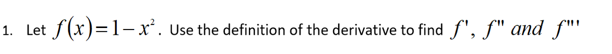 1. Let f(x)=1– x*. Use the definition of the derivative to find f", f" and f"'
