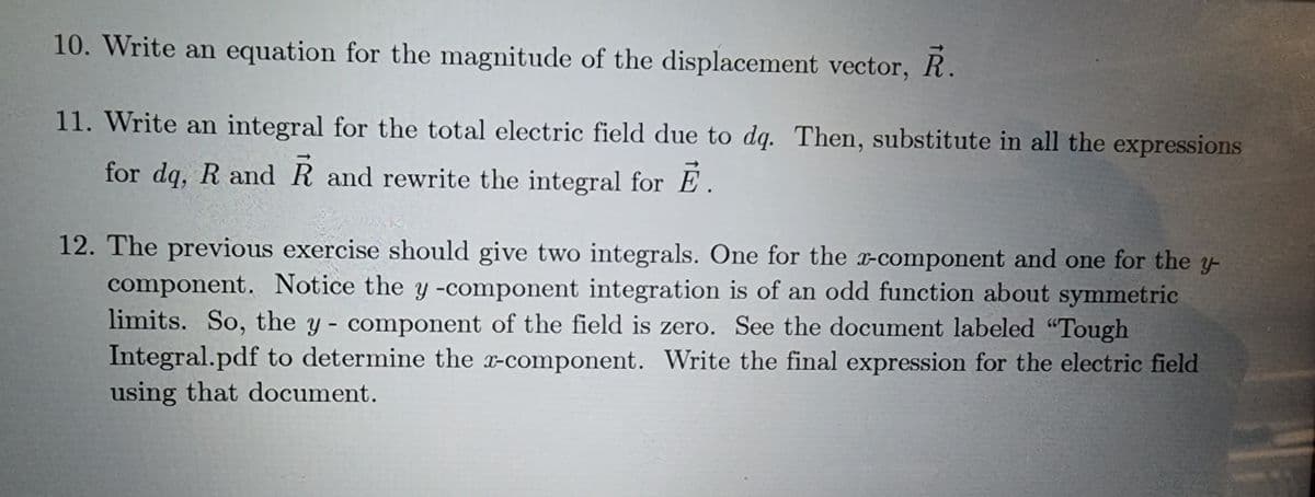 10. Write an equation for the magnitude of the displacement vector, R.
11. Write an integral for the total electric field due to dq. Then, substitute in all the expressions
for dq, R and R and rewrite the integral for E.
12. The previous exercise should give two integrals. One for the x-component and one for the y
component. Notice the y -component integration is of an odd function about symmetric
limits. So, the y - component of the field is zero. See the document labeled "Tough
Integral.pdf to determine the x-component. Write the final expression for the electric field
using that document.