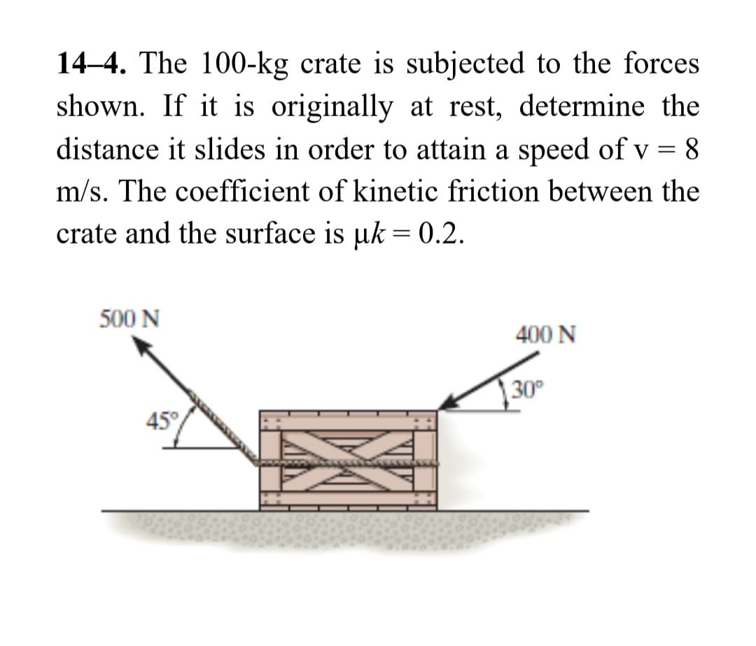 14-4. The 100-kg crate is subjected to the forces
shown. If it is originally at rest, determine the
distance it slides in order to attain a speed of v = 8
m/s. The coefficient of kinetic friction between the
crate and the surface is uk = 0.2.
500 N
45°
400 N
30⁰