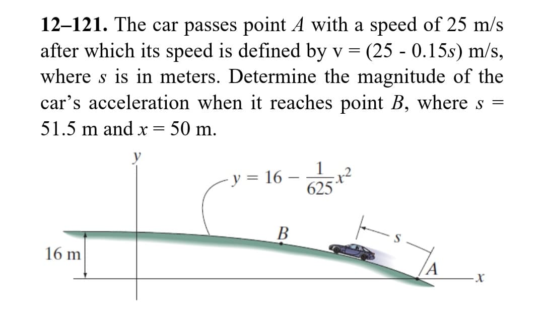 12-121. The car passes point A with a speed of 25 m/s
after which its speed is defined by v = (25 - 0.15s) m/s,
where s is in meters. Determine the magnitude of the
car's acceleration when it reaches point B, where
51.5 m and x = 50 m.
16 m
y = 16
B
1
-x²
625
A
S
-X
=
