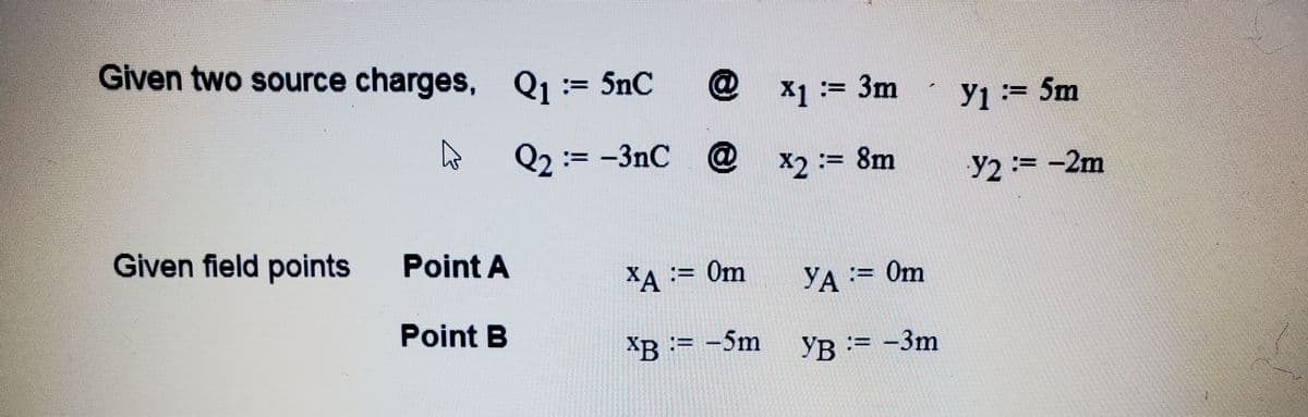 Given two source charges, Q1:= 5nC
X1 := 3m
y1:= 5m
Q2 := -3nC
@ x2:= 8m
%3D
Y2:= -2m
Given field points
Point A
XA := 0m
YA:= 0m
Point B
XB := -5m YB =
