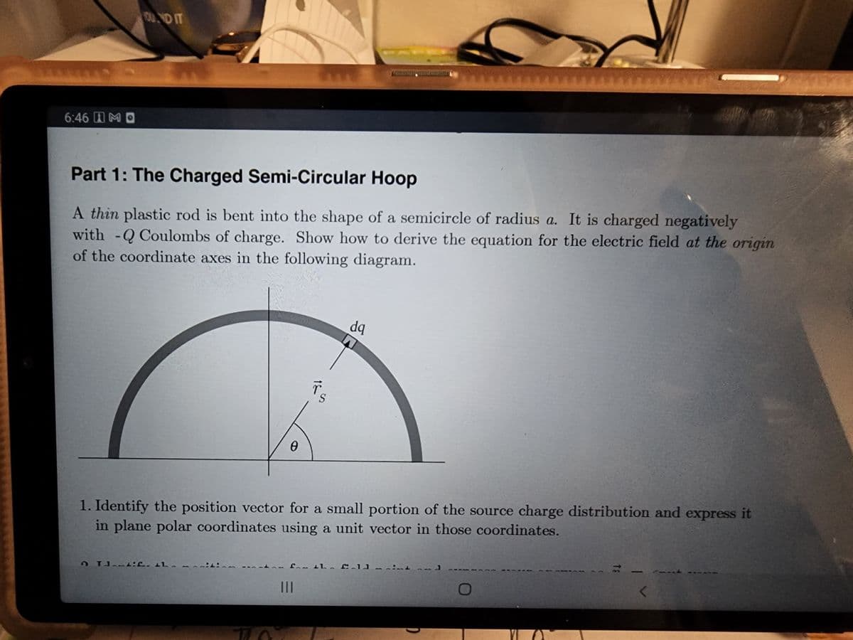 6:46 M
CU. NO IT
Part 1: The Charged Semi-Circular Hoop
A thin plastic rod is bent into the shape of a semicircle of radius a. It is charged negatively
with -Q Coulombs of charge. Show how to derive the equation for the electric field at the origin
of the coordinate axes in the following diagram.
0
Tif. L.
18
dq
ACORITONY
1. Identify the position vector for a small portion of the source charge distribution and express it
in plane polar coordinates using a unit vector in those coordinates.
f the fold
O
<