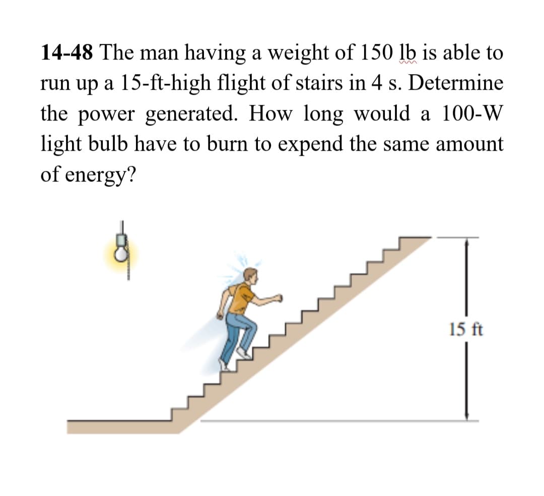 14-48 The man having a weight of 150 lb is able to
run up a 15-ft-high flight of stairs in 4 s. Determine
the power generated. How long would a 100-W
light bulb have to burn to expend the same amount
of energy?
15 ft