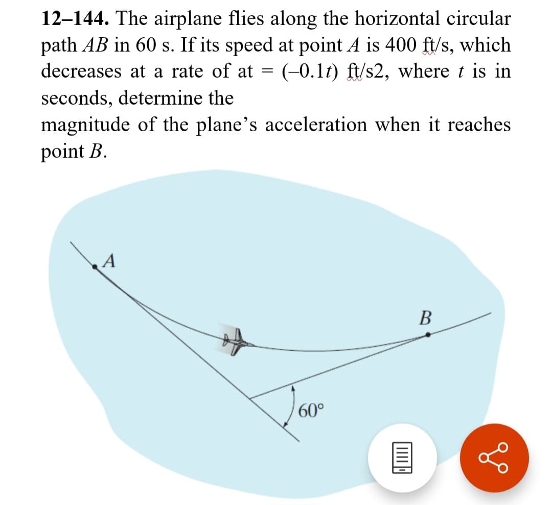 12-144. The airplane flies along the horizontal circular
path AB in 60 s. If its speed at point A is 400 ft/s, which
decreases at a rate of at (-0.1t) ft/s2, where t is in
seconds, determine the
magnitude of the plane's acceleration when it reaches
point B.
A
=
60°
|||||||||
B
go