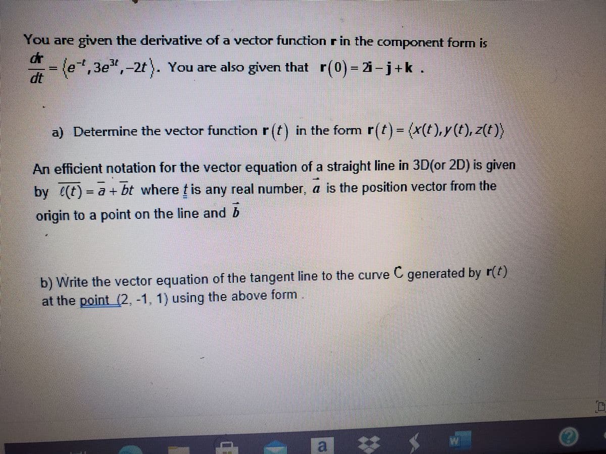 You are given the derivative of a vector function r in the component form is
-(e,3e",-2t ,
dt
,3e",-2t). You are also given that r(0) = 21-j+k.
r(0) = 2i -j+k
J Determine the vector function r (t) in the form r(t)= (x(t),y(t), z(t)}
An efficient notation for the vector equation of a straight line in 3D(or 2D) is given
by ((t)- a+ bt where t is any real number, a is the position vector from the
origin to a point on the line and b
b) Write the vector equation of the tangent line to the curve C generated by r(t)
at the point (2, -1, 1) using the above form
a
