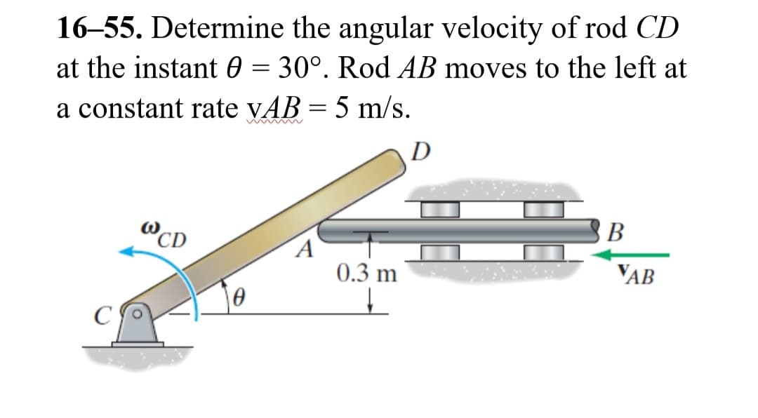 16-55. Determine the angular velocity of rod CD
at the instant 0 = 30°. Rod AB moves to the left at
a constant rate VAB = 5 m/s.
WCD
A
0.3 m
D
B
VAB