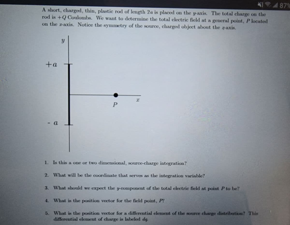 A short, charged, thin, plastic rod of length 2a is placed on the y-axis. The total charge on the
rod is +Q Coulombs. We want to determine the total electric field at a general point, P located
on the r-axis. Notice the symmetry of the source, charged object about the z-axis.
+a
- a
Y
P
X
1. Is this a one or two dimensional, source-charge integration?
2. What will be the coordinate that serves as the integration variable?
3.
What should we expect the y-component of the total electric field at point P to be?
4.
What is the position vector for the field point, P!
5.
What is the position vector for a differential element of the source charge distribution? This
differential element of charge is labeled dq.
all 87%