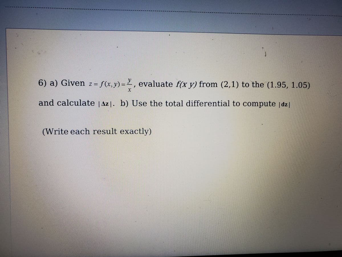 ------------- ------
6) a) Given z = f(x,y)=², evaluate f(x y) from (2,1) to the (1.95, 1.05)
and calculate |Az|. b) Use the total differential to compute |dz|
(Write each result exactly)
手
手
手
手
王

