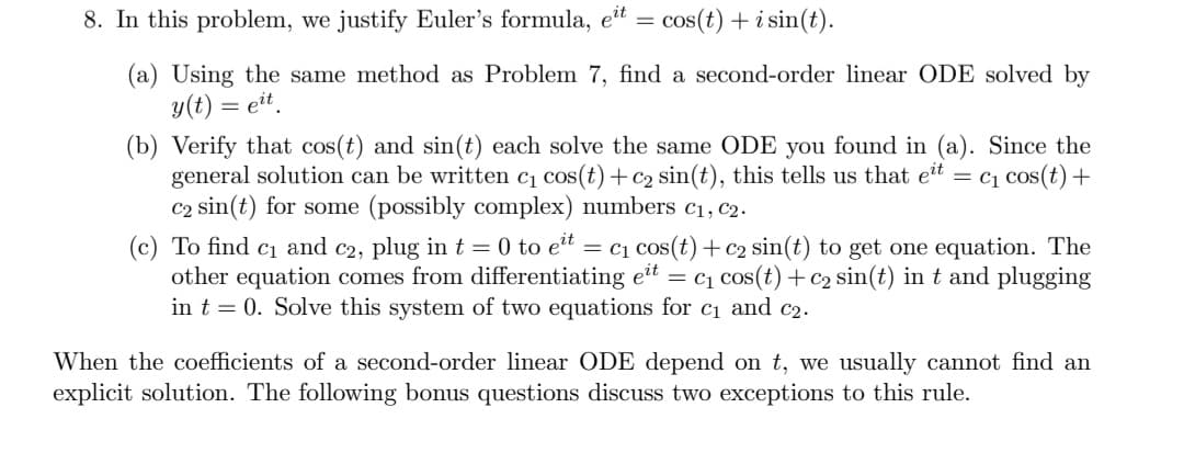 8. In this problem, we justify Euler's formula, eit
=
cos(t) + i sin(t).
(a) Using the same method as Problem 7, find a second-order linear ODE solved by
y(t) = eit.
(b) Verify that cos(t) and sin(t) each solve the same ODE you found in (a). Since the
general solution can be written c₁ cos(t)+c₂ sin(t), this tells us that eit = C₁ cos(t) +
C2 sin(t) for some (possibly complex) numbers C₁, C2.
(c) To find c₁ and c2, plug in t = 0 to eit = c₁ cos(t) + c2 sin(t) to get one equation. The
other equation comes from differentiating eit = C₁ cos(t) + c₂ sin(t) in t and plugging
in t = 0. Solve this system of two equations for c₁ and c₂.
When the coefficients of a second-order linear ODE depend on t, we usually cannot find an
explicit solution. The following bonus questions discuss two exceptions to this rule.