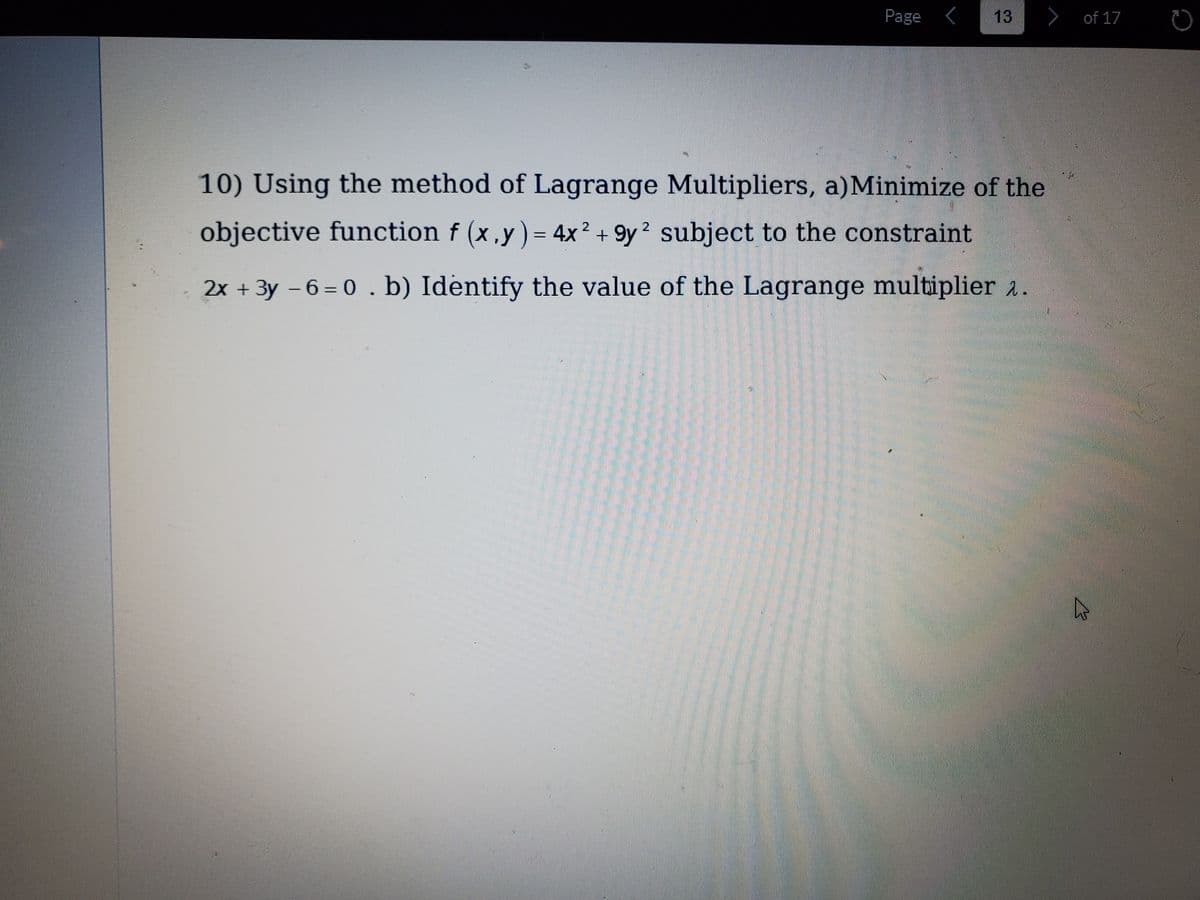 Page <
13
>
of 17
10) Using the method of Lagrange Multipliers, a)Minimize of the
objective function f (x,y) = 4x 2 + 9y2 subject to the constraint
%3D
2x + 3y – 6 = 0 . b) Identify the value of the Lagrange multiplier a.
