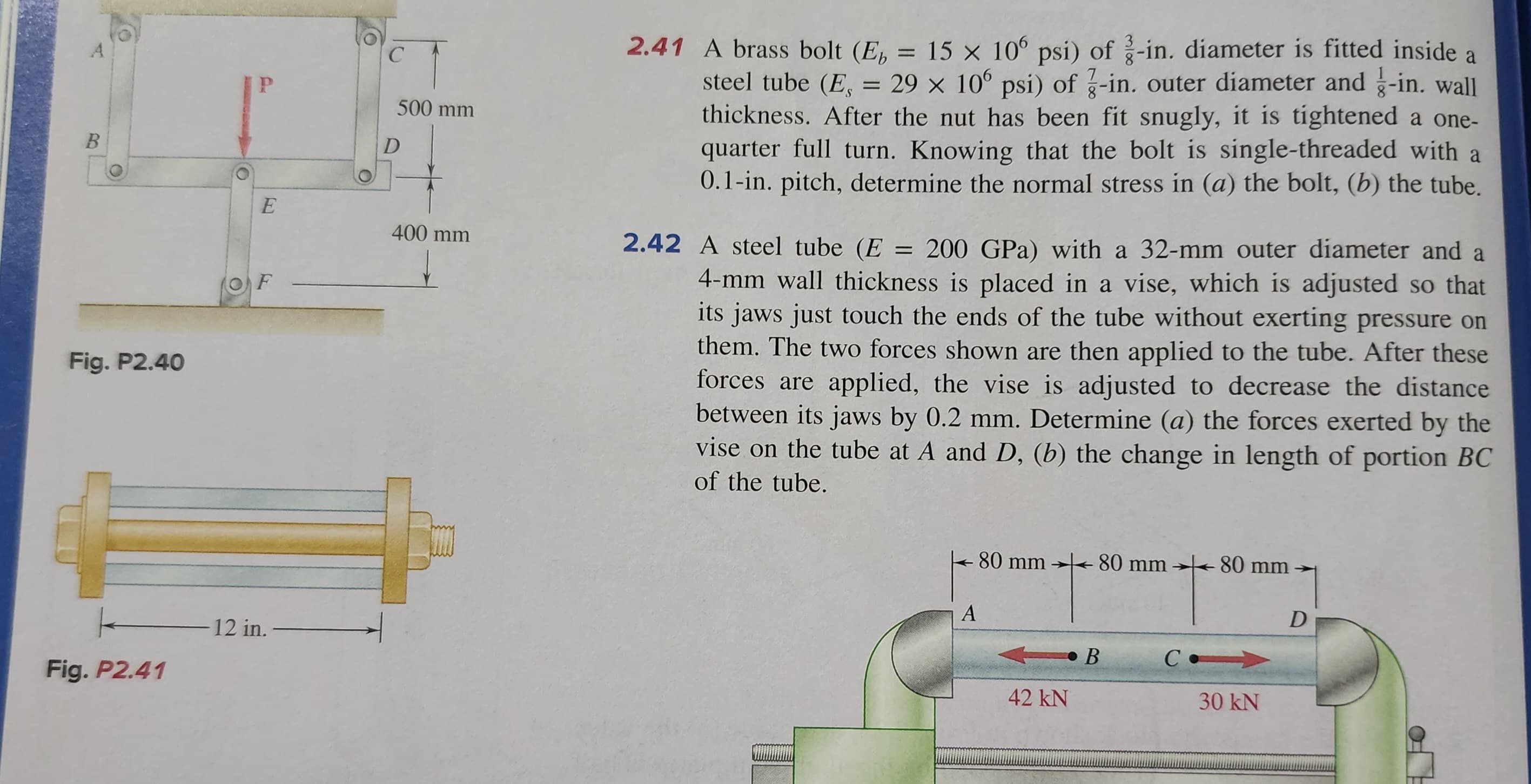 B
Fig. P2.40
Fig. P2.41
O
P
E
F
12 in.
C
500 mm
D
400 mm
2.41 A brass bolt (E = 15 x 106 psi) of 3-in. diameter is fitted inside a
steel tube (E, = 29 x 106 psi) of 3-in. outer diameter and g-in. wall
thickness. After the nut has been fit snugly, it is tightened a one-
quarter full turn. Knowing that the bolt is single-threaded with a
0.1-in. pitch, determine the normal stress in (a) the bolt, (b) the tube.
2.42 A steel tube (E = 200 GPa) with a 32-mm outer diameter and a
4-mm wall thickness is placed in a vise, which is adjusted so that
its jaws just touch the ends of the tube without exerting pressure on
them. The two forces shown are then applied to the tube. After these
forces are applied, the vise is adjusted to decrease the distance
between its jaws by 0.2 mm. Determine (a) the forces exerted by the
vise on the tube at A and D, (b) the change in length of portion BC
of the tube.
80 mm 80 mm 80 mm
A
42 kN
B
с.
30 kN
D