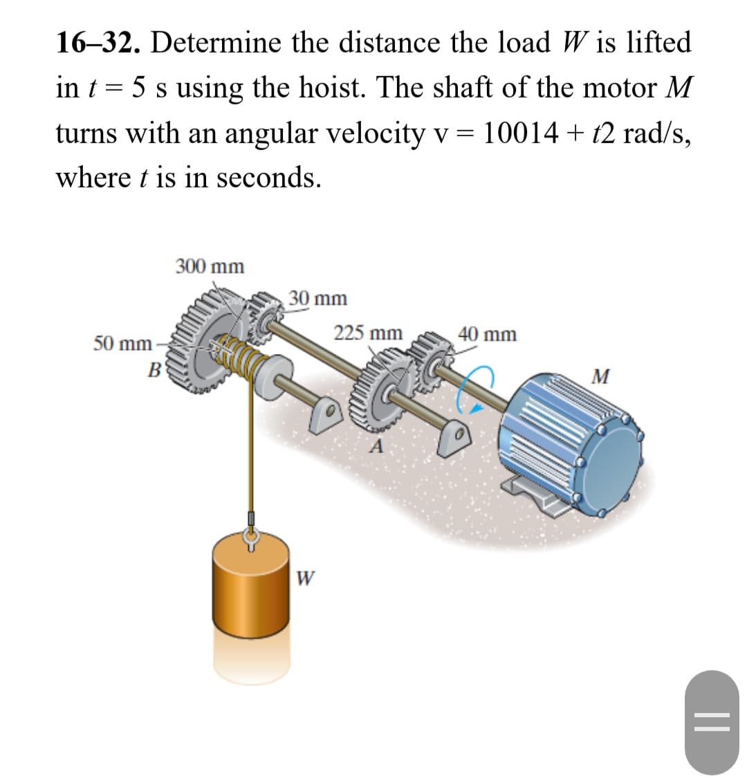 16-32. Determine the distance the load Wis lifted
in t = 5 s using the hoist. The shaft of the motor M
turns with an angular velocity v = 10014 + t2 rad/s,
where t is in seconds.
50 mm
B
300 mm
30 mm
W
225 mm
40 mm
M
||