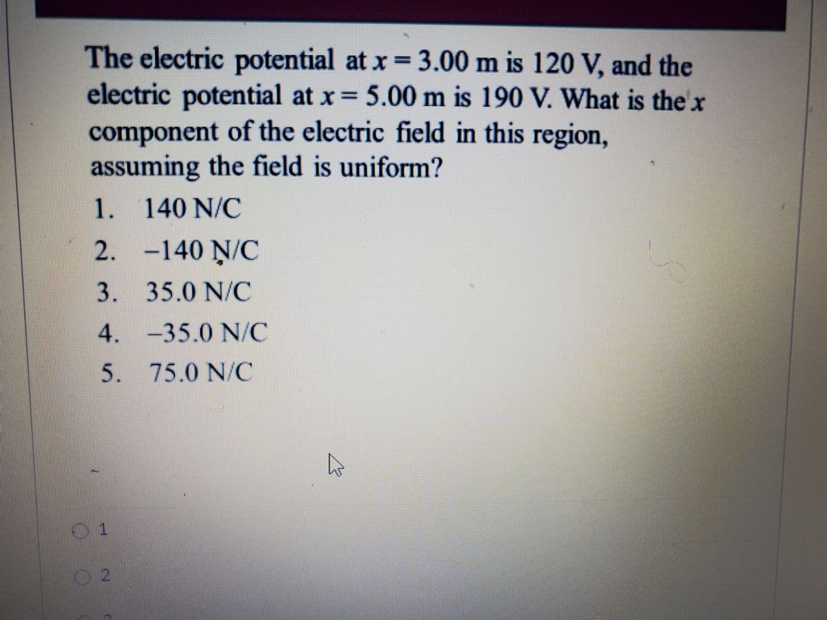 The electric
electric potential at x = 5.00 m is 190 V. What is the x
potential at x=3.00 m is 120 V, and the
component of the electric field in this region,
assuming the field is uniform?
1. 140 N/C
2. -140 N/C
3. 35.0 N/C
4. -35.0 N/C
5. 75.0 N/C
01
02
