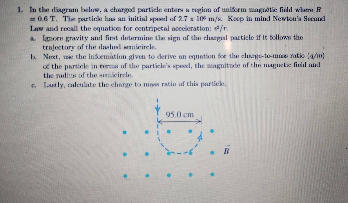 1. In the diagram below, a charged particle enters a region of uniform magnètic field where B
0.6 T. The particle has an initial speed of 2.7 x 106 m/s. Keep in mind Newton's Second
Law and recall the equation for centripetal acceleration: 1²/r.
a. Ignore gravity and first determine the sign of the charged particle if it follows the
trajectory of the dashed semicircle.
b.
Next, use the information given to derive an equation for the charge-to-mass ratio (q/m)
of the particle in terms of the particle's speed, the magnitude of the magnetic field and
the radius of the semicircle.
c. Lastly, calculate the charge to mass ratio of this particle.
95.0 cm
B