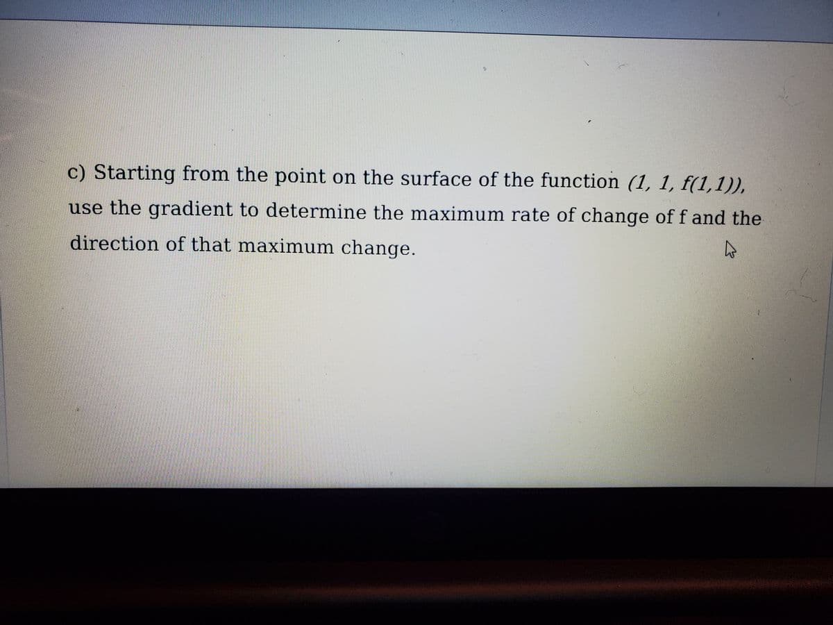 c) Starting from the point on the surface of the function (1, 1, f(1,1)),
use the gradient to determine the maximum rate of change of f and the
direction of that maximum change.
