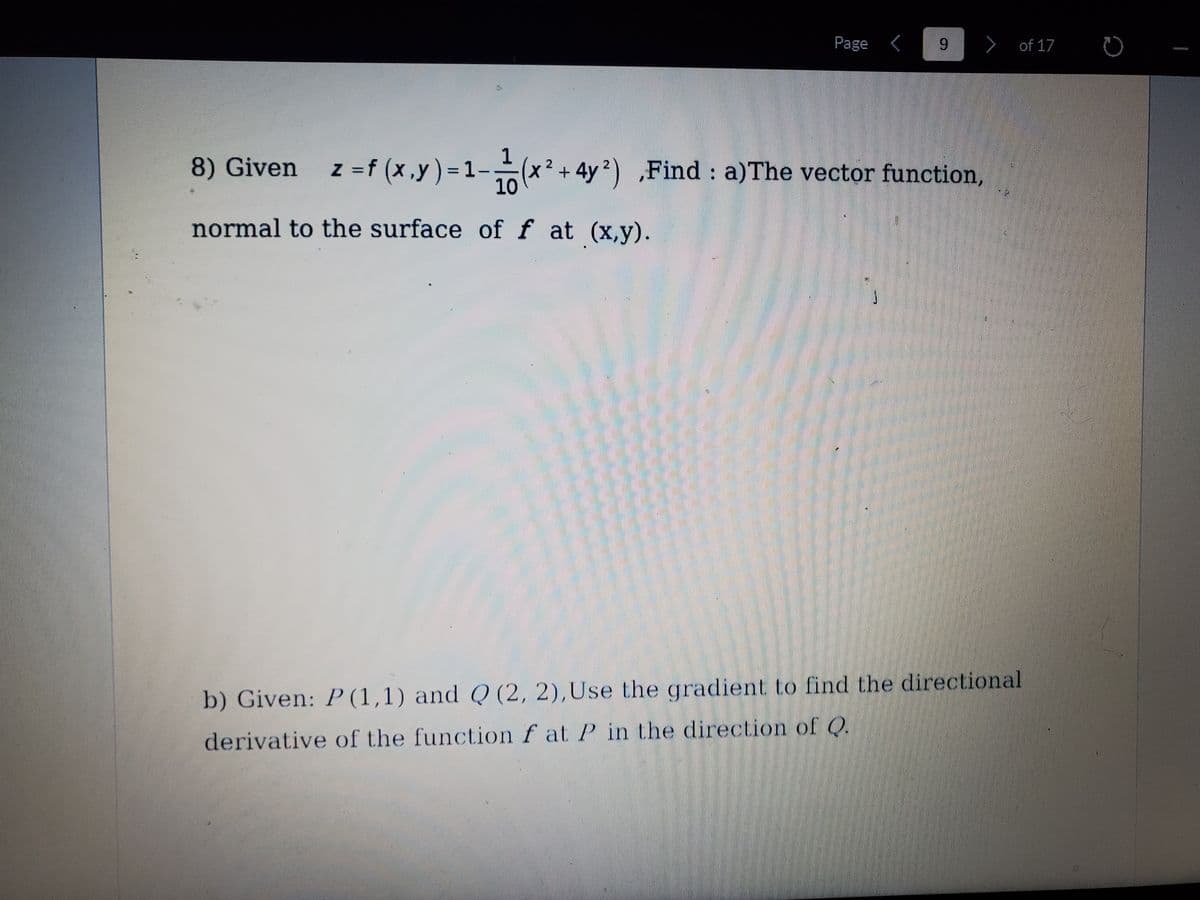 Page <
9.
> of 17
1
8) Given z =f (x,y) =1-(x² + 4y2) ,
Find a)The vector function,
10
normal to the surface of f at (x,y).
b) Given: P (1,1) and Q (2, 2),Use the gradient to find the directional
derivative of the function f at P in the direction of Q.
