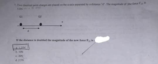 7. Two identical point charges are placed on the x-axis separated by a distance "d". The magninade of the force F1
SON OON
If the distance is doubled the magnitude of the new force F is
b. 1ON
C. 20N
d. 25N
