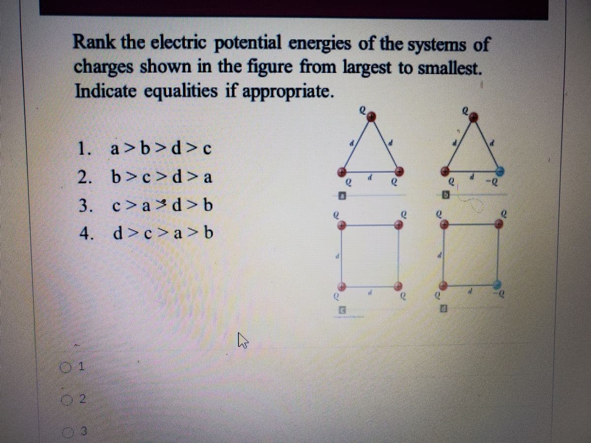 Rank the electric potential energies of the systems of
charges shown in the figure from largest to smallest.
Indicate equalities if appropriate.
1. a>b>d> c
2. b>c>d > a
3. c>a d > b
4. d>c>a>b
03.

