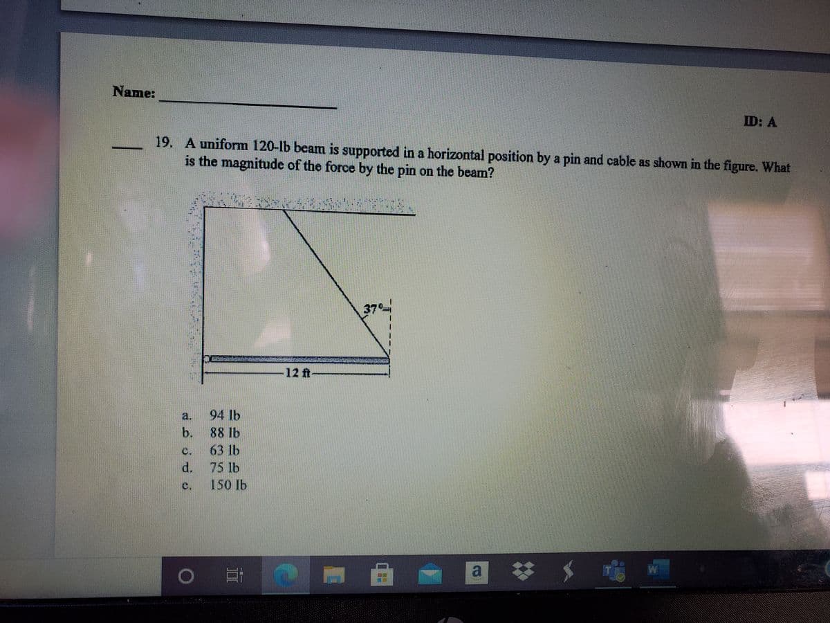 Name:
ID: A
19. A uniform 120-lb beam is supported in a horizontal position by a pin and cable as shown in the figure. What
is the magnitude of the force by the pin on the beam?
37
12 ft
a.
94 lb
b. 88 lb
63 lb
d. 75 lb
150 Ib
C.
c.
