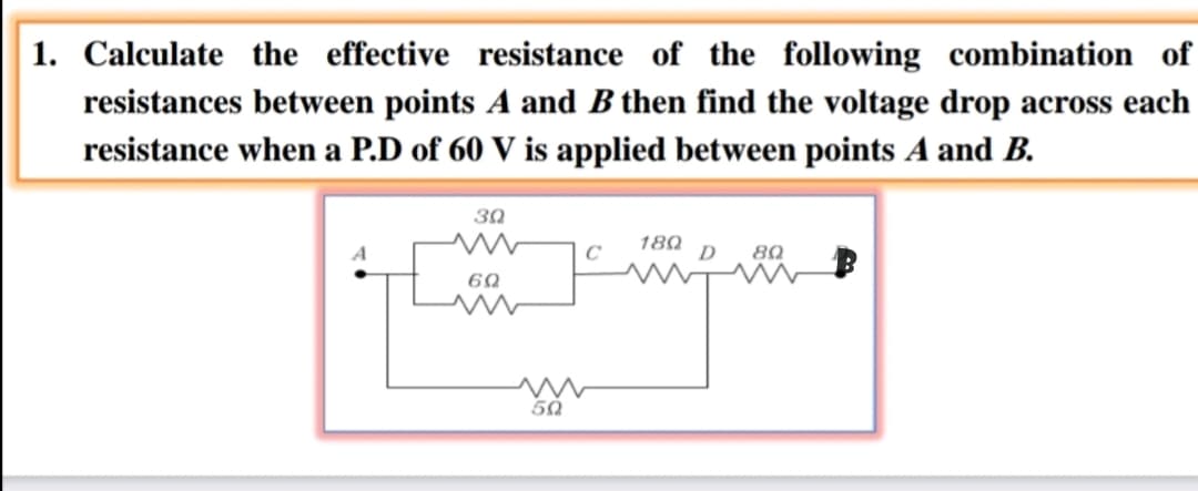 1. Calculate the effective resistance of the following combination of
resistances between points A and B then find the voltage drop across each
resistance when a P.D of 60 V is applied between points A and B.
30
C
180
D
80
60
50
