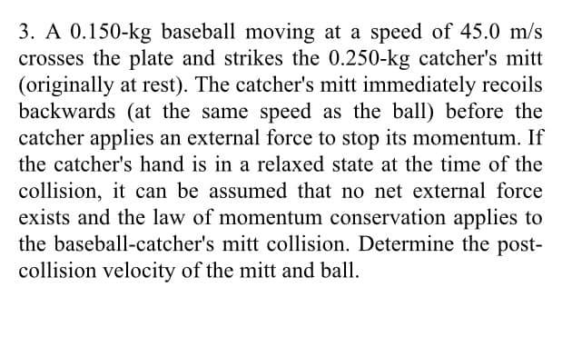 3. A 0.150-kg baseball moving at a speed of 45.0 m/s
crosses the plate and strikes the 0.250-kg catcher's mitt
(originally at rest). The catcher's mitt immediately recoils
backwards (at the same speed as the ball) before the
catcher applies an external force to stop its momentum. If
the catcher's hand is in a relaxed state at the time of the
collision, it can be assumed that no net external force
exists and the law of momentum conservation applies to
the baseball-catcher's mitt collision. Determine the post-
collision velocity of the mitt and ball.