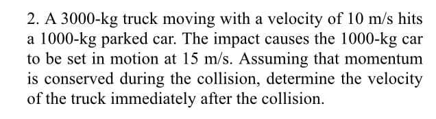 2. A 3000-kg truck moving with a velocity of 10 m/s hits
a 1000-kg parked car. The impact causes the 1000-kg car
to be set in motion at 15 m/s. Assuming that momentum
is conserved during the collision, determine the velocity
of the truck immediately after the collision.