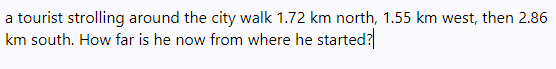 a tourist strolling around the city walk 1.72 km north, 1.55 km west, then 2.86
km south. How far is he now from where he started?
