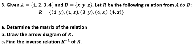 3. Given A = {1,2, 3, 4} and B = {x, y, z}. Let R be the following relation from A to B:
R = {(1, y), (1, z), (3, y), (4, x), (4, z)}
a. Determine the matrix of the relation
b. Draw the arrow diagram of R.
c. Find the inverse relation R-1 of R.
