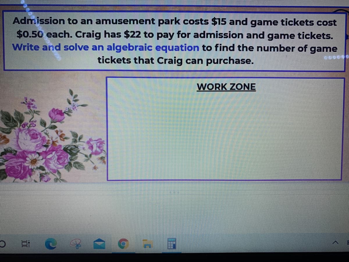 Admission to an amusement park costs $15 and game tickets cost
$0.50 each. Craig has $22 to pay for admission and game tickets.
Write and solve an algebraic equation to find the number of game
tickets that Craig can purchase.
WORK ZONE
