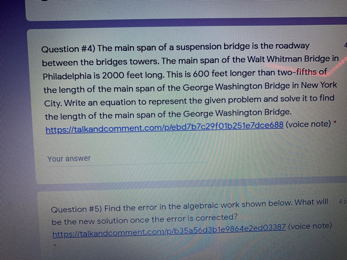 Question #4) The main span of a suspension bridge is the roadway
between the bridges towers. The main span of the Walt Whitman Bridge in
Philadelphia is 2000 feet long. This is 600 feet longer than two-fifths of
the length of the main span of the George Washington Bridge in New York
City. Write an equation to represent the given problem and solve it to find
the length of the main span of the George Washington Bridge.
https://talkandcomment.com/p/ebd7b7c29f01b251e7dce688 (voice note) *
Your answer
4p
Question #5) Find the error in the algebraic work shown below. What will
be the new solution once the error is corrected?
https://talkandcomment.com/p/b35a56d3ble9864e2ed03387 (voice note)
