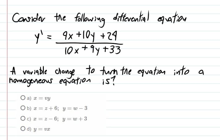 Considar the fllowong diferential oguation
y'= _9x +10y +29
10x+ 9y +33
| A variable chonge to turn the equation into a
homogeneous equation is?
O a) I = vy
O b) I = z+ 6; y = w – 3
O c) a = z– 6; y=w+3
O d) y = vE
