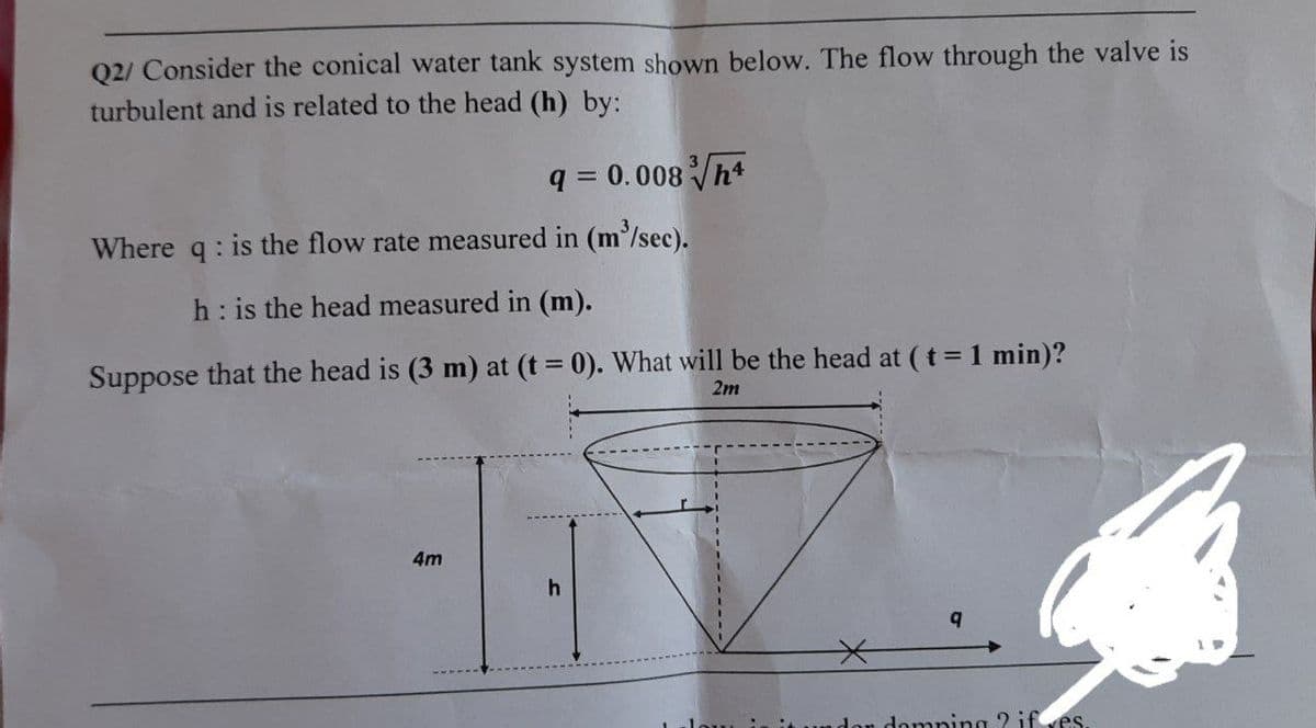 Q2/ Consider the conical water tank system shown below. The flow through the valve is
turbulent and is related to the head (h) by:
q = 0.008 h*
Where q: is the flow rate measured in (m'/sec).
h: is the head measured in (m).
Suppose that the head is (3 m) at (t = 0). What will be the head at (t = 1 min)?
2m
4m
don domping ? ifves
