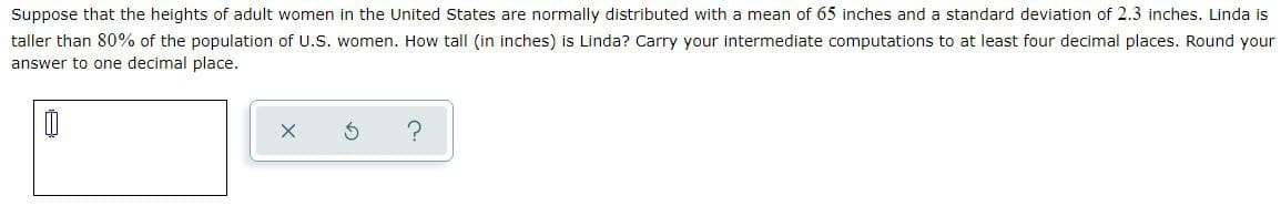 Suppose that the heights of adult women in the United States are normally distributed with a mean of 65 inches and a standard deviation of 2.3 inches. Linda is
taller than 80% of the population of U.S. women. How tall (in inches) is Linda? Carry your intermediate computations to at least four decimal places. Round your
answer to one decimal place.
