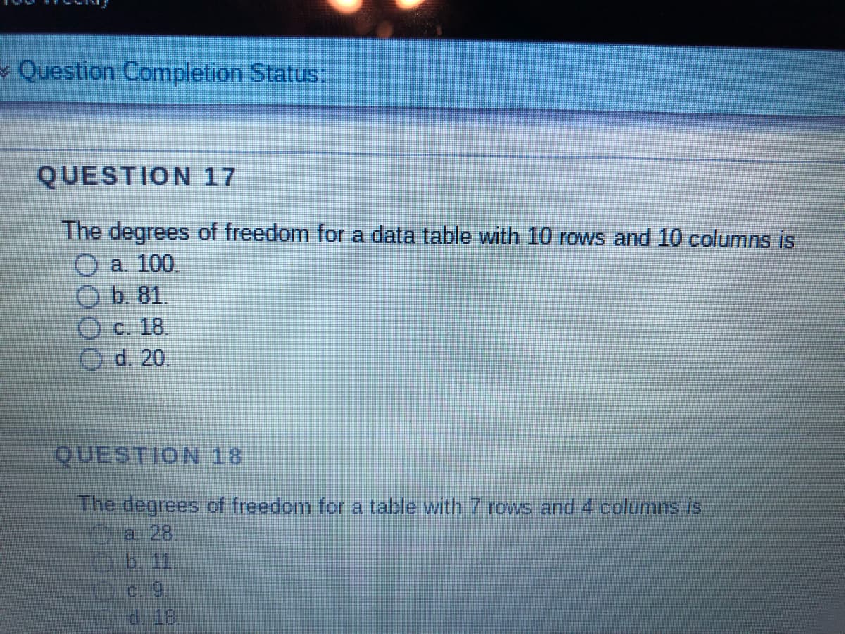 Question Completion Status:
QUESTION 17
The degrees of freedom for a data table with 10 rows and 10 columns is
a. 100.
b. 81.
c. 18.
d. 20.
QUESTION 18
The degrees of freedom for a table with 7 rows and 4 columns is
a. 28
b. 11.
c. 9.