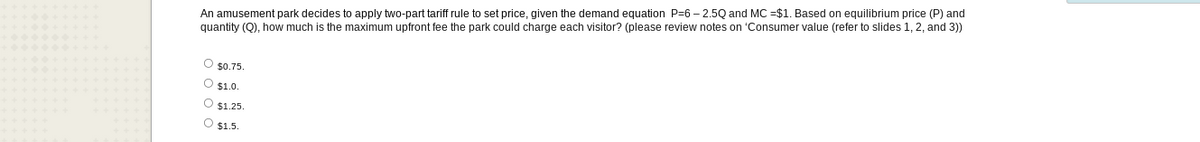 An amusement park decides to apply two-part tariff rule to set price, given the demand equation P-6-2.5Q and MC =$1. Based on equilibrium price (P) and
quantity (Q), how much is the maximum upfront fee the park could charge each visitor? (please review notes on 'Consumer value (refer to slides 1, 2, and 3))
O $0.75.
Ⓒ$1.0.
O $1.25.
O $1.5.