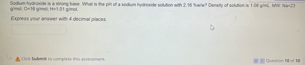 Sodium hydroxide is a strong base. What is the pH of a sodium hydroxide solution with 2.16 %w/w? Density of solution is 1.08 g/mL. MW: Na=23
g/mol; O=16 g/mol; H=1.01 g/mol.
Express your answer with 4 decimal places.
A Click Submit to complete this assessment.
<< Question 10 of 10