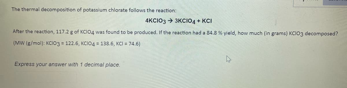 The thermal decomposition of potassium chlorate follows the reaction:
4KCIO3 → 3KCIO4 + KCI
After the reaction, 117.2 g of KCIO4 was found to be produced. If the reaction had a 84.8 % yield, how much (in grams) KCIO3 decomposed?
(MW (g/mol): KCIO3 = 122.6, KCIO4 = 138.6, KCI = 74.6)
Express your answer with 1 decimal place.