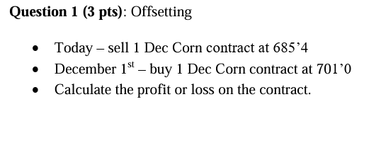 Question 1 (3 pts): Offsetting
• Today - sell 1 Dec Corn contract at 685'4
•
•
December 1st buy 1 Dec Corn contract at 701'0
Calculate the profit or loss on the contract.