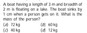 A boat having a length of 3 m and breadth of
2 m is floating on a lake. The boat sinks by
1 cm when a person gets on it. What is the
mass of the person?
(a) 72 kg
(c) 40 kg
(b) 60 kg
(d) 12 kg
