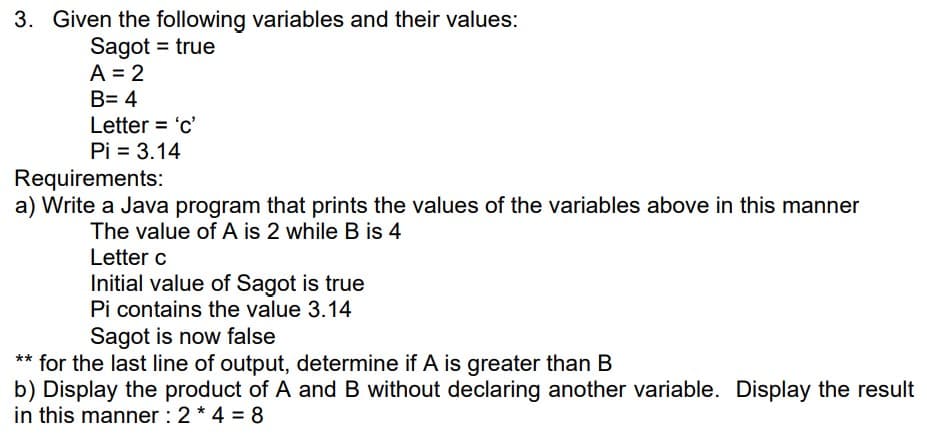 3. Given the following variables and their values:
Sagot = true
A = 2
B= 4
Letter = 'c'
Pi = 3.14
Requirements:
a) Write a Java program that prints the values of the variables above in this manner
The value of A is 2 while B is 4
Letter c
Initial value of Sagot is true
Pi contains the value 3.14
Sagot is now false
** for the last line of output, determine if A is greater than B
b) Display the product of A and B without declaring another variable. Display the result
in this manner : 2 * 4 = 8
