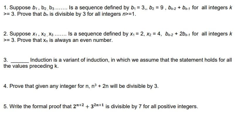 1. Suppose b,, b2, b3 .. Is a sequence defined by b, = 3,, b2 = 9, bu2 + br-1 for all integers k
>= 3. Prove that bn is divisible by 3 for all integers n>=1.
2. Suppose x, , X2 X3 ... Is a sequence defined by X1 = 2, x2 = 4, bk2 + 2bk-1 for all integers k
>= 3. Prove that Xn is always an even number.
3.
Induction is a variant of induction, in which we assume that the statement holds for all
the values preceding k.
4. Prove that given any integer for n, n³ + 2n will be divisible by 3.
5. Write the formal proof that 2"+2 + 32n+1 is divisible by 7 for all positive integers.
