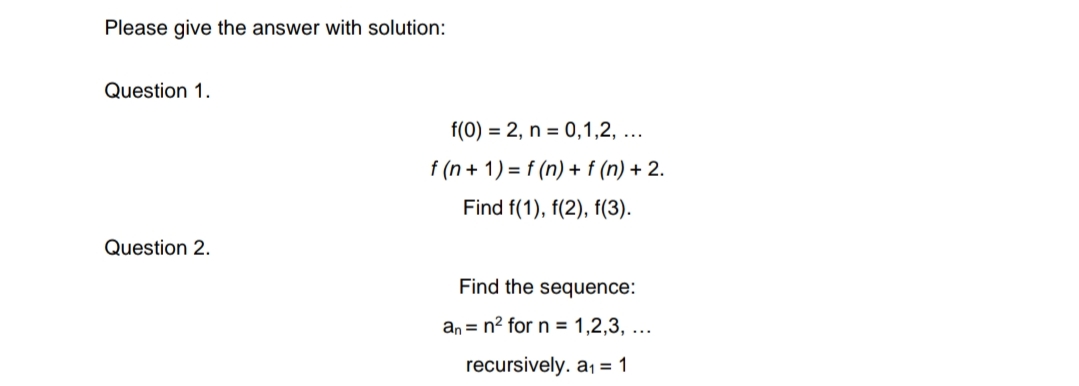Please give the answer with solution:
Question 1.
f(0) = 2, n = 0,1,2, ...
f (n + 1) = f (n) + f (n) + 2.
Find f(1), f(2), f(3).
Question 2.
Find the sequence:
an = n2 for n = 1,2,3, ...
recursively. a, = 1
