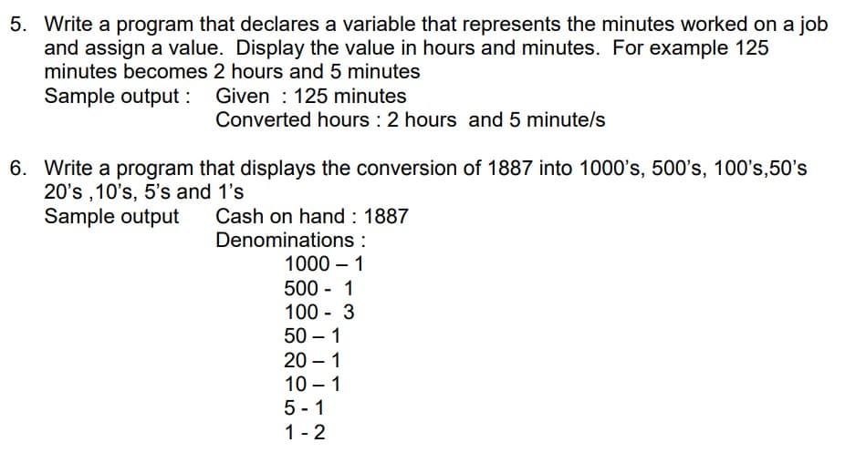 5. Write a program that declares a variable that represents the minutes worked on a job
and assign a value. Display the value in hours and minutes. For example 125
minutes becomes 2 hours and 5 minutes
Sample output : Given : 125 minutes
Converted hours : 2 hours and 5 minute/s
6. Write a program that displays the conversion of 1887 into 1000's, 500's, 100's,50's
20's ,10's, 5's and 1's
Sample output
Cash on hand : 1887
Denominations :
1000 – 1
500 - 1
100 - 3
50 – 1
20 – 1
10 – 1
5 - 1
1 - 2
