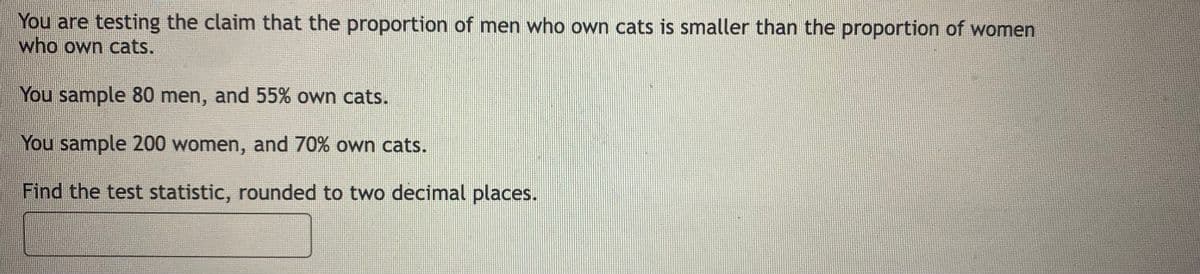 You are testing the claim that the proportion of men who own cats is smaller than the proportion of women
who own cats.
You sample 80 men, and 55% own cats.
You sample 200 women, and 70% own cats.
Find the test statistic, rounded to two decimal places.